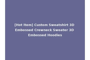 [Hot Item] Custom Sweatshirt 3D Embossed Crewneck Sweater 3D Embossed Hoodies