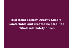 [Hot Item] Factory Directly Supply Comfortable and Breathable Steel Toe Wholesale Safety Shoes
