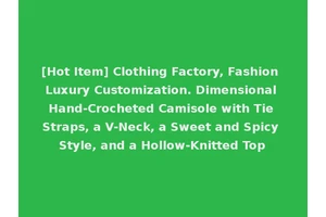 [Hot Item] Clothing Factory, Fashion Luxury Customization. Dimensional Hand-Crocheted Camisole with Tie Straps, a V-Neck, a Sweet and Spicy Style, and a Hollow-Knitted Top