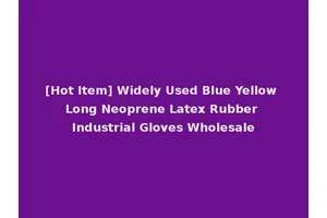 [Hot Item] Widely Used Blue Yellow Long Neoprene Latex Rubber Industrial Gloves Wholesale