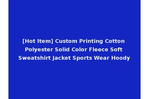 [Hot Item] Custom Printing Cotton Polyester Solid Color Fleece Soft Sweatshirt Jacket Sports Wear Hoody