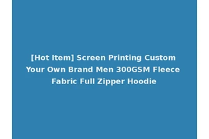 [Hot Item] Screen Printing Custom Your Own Brand Men 300GSM Fleece Fabric Full Zipper Hoodie
