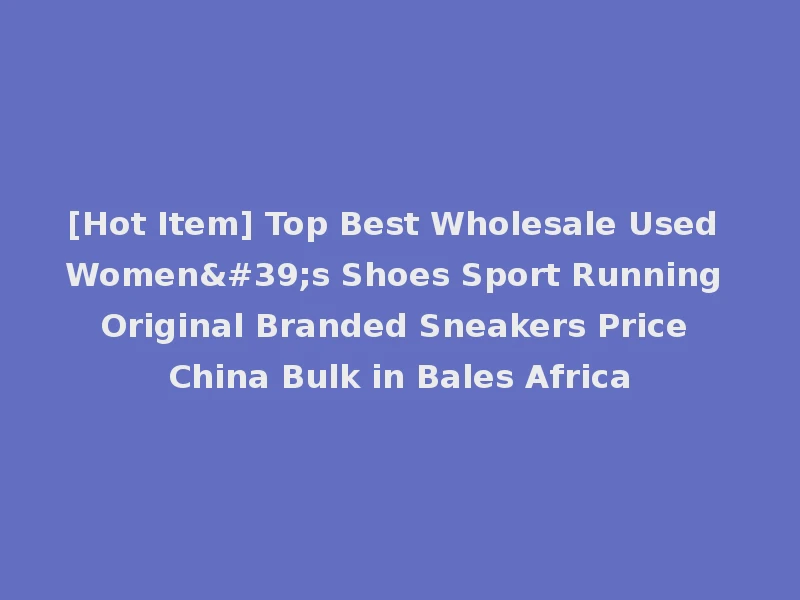 [Hot Item] Top Best Wholesale Used Women's Shoes Sport Running Original Branded Sneakers Price China Bulk in Bales Africa
