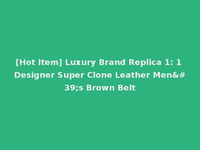 [Hot Item] Luxury Brand Replica 1: 1 Designer Super Clone Leather Men's Brown Belt