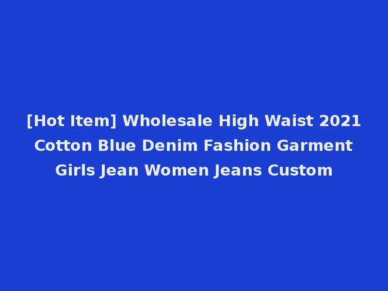 [Hot Item] Wholesale High Waist 2021 Cotton Blue Denim Fashion Garment Girls Jean Women Jeans Custom