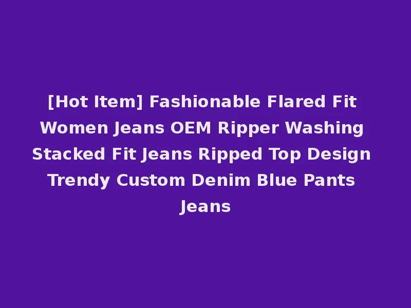 [Hot Item] Fashionable Flared Fit Women Jeans OEM Ripper Washing Stacked Fit Jeans Ripped Top Design Trendy Custom Denim Blue Pants Jeans