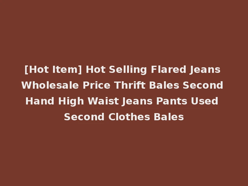 [Hot Item] Hot Selling Flared Jeans Wholesale Price Thrift Bales Second Hand High Waist Jeans Pants Used Second Clothes Bales