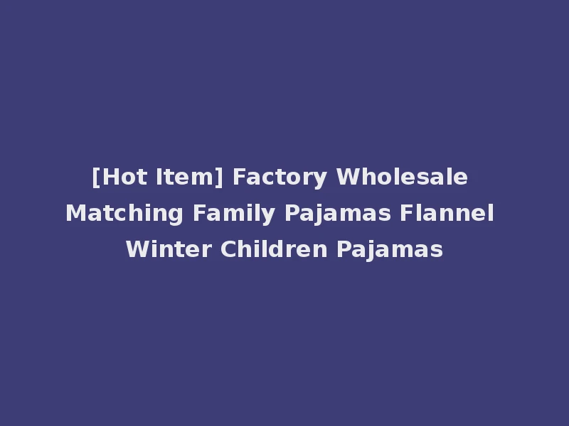 [Hot Item] Factory Wholesale Matching Family Pajamas Flannel Winter Children Pajamas