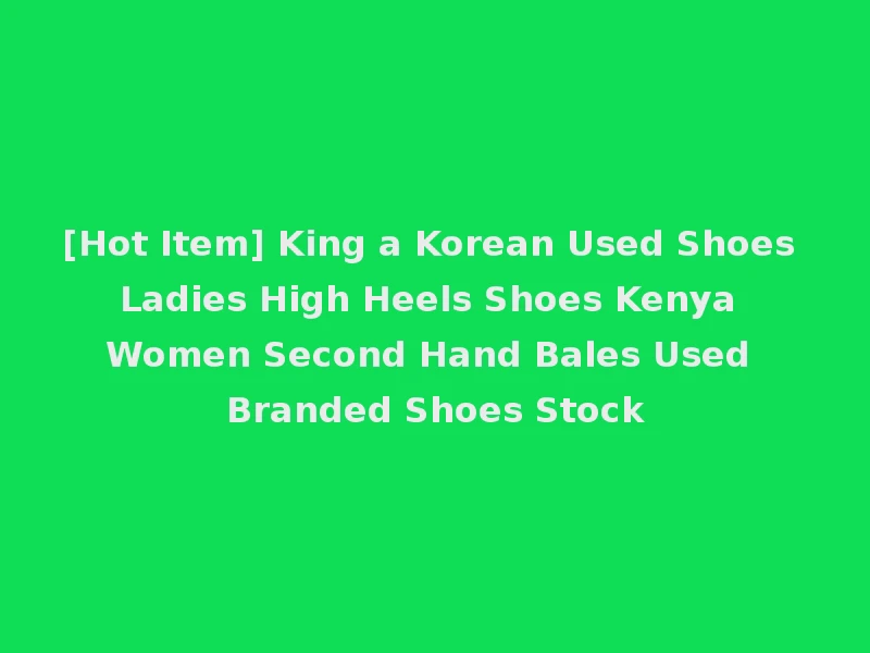 [Hot Item] King a Korean Used Shoes Ladies High Heels Shoes Kenya Women Second Hand Bales Used Branded Shoes Stock