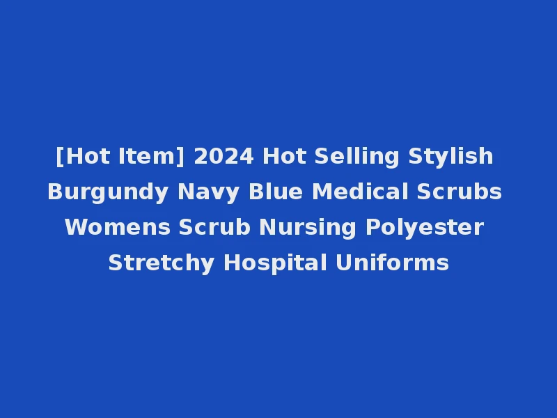 [Hot Item] 2024 Hot Selling Stylish Burgundy Navy Blue Medical Scrubs Womens Scrub Nursing Polyester Stretchy Hospital Uniforms