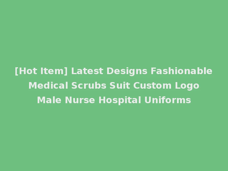 [Hot Item] Latest Designs Fashionable Medical Scrubs Suit Custom Logo Male Nurse Hospital Uniforms