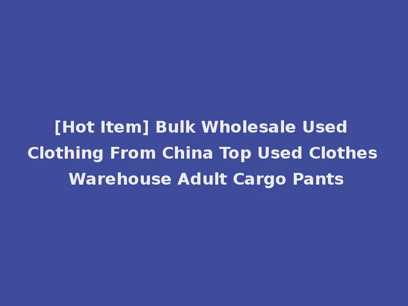 [Hot Item] Bulk Wholesale Used Clothing From China Top Used Clothes Warehouse Adult Cargo Pants