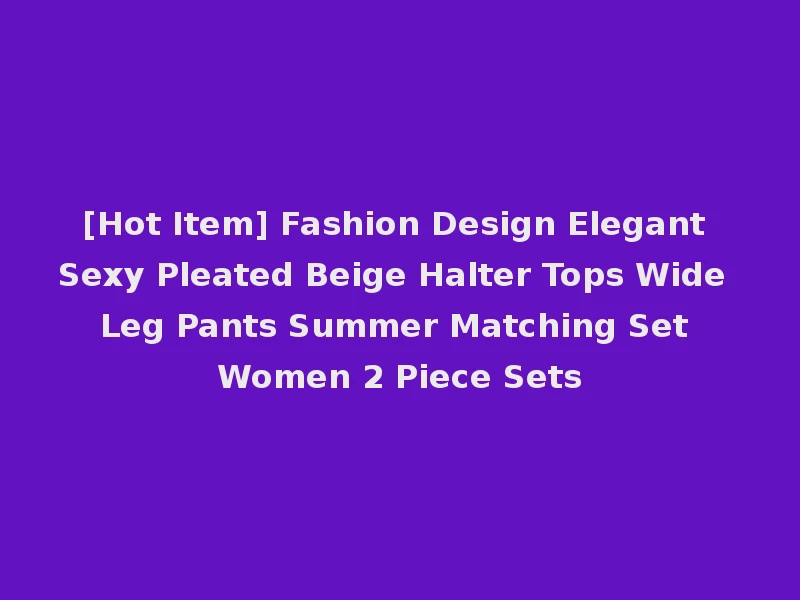[Hot Item] Fashion Design Elegant Sexy Pleated Beige Halter Tops Wide Leg Pants Summer Matching Set Women 2 Piece Sets