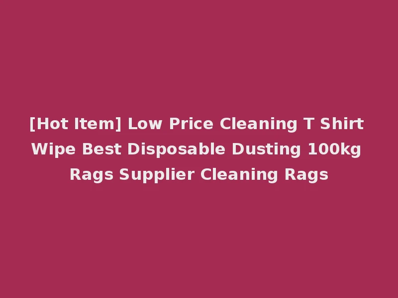 [Hot Item] Low Price Cleaning T Shirt Wipe Best Disposable Dusting 100kg Rags Supplier Cleaning Rags