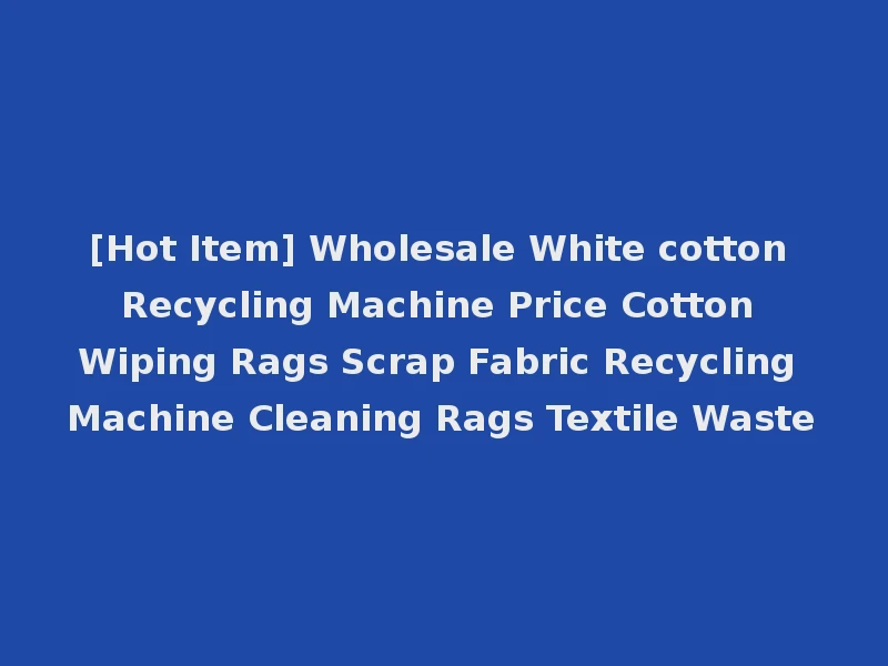 [Hot Item] Wholesale White cotton Recycling Machine Price Cotton Wiping Rags Scrap Fabric Recycling Machine Cleaning Rags Textile Waste