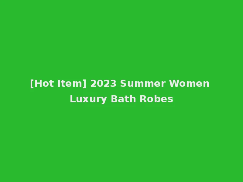 [Hot Item] 2023 Summer Women Luxury Bath Robes
