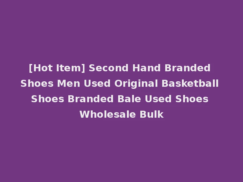 [Hot Item] Second Hand Branded Shoes Men Used Original Basketball Shoes Branded Bale Used Shoes Wholesale Bulk