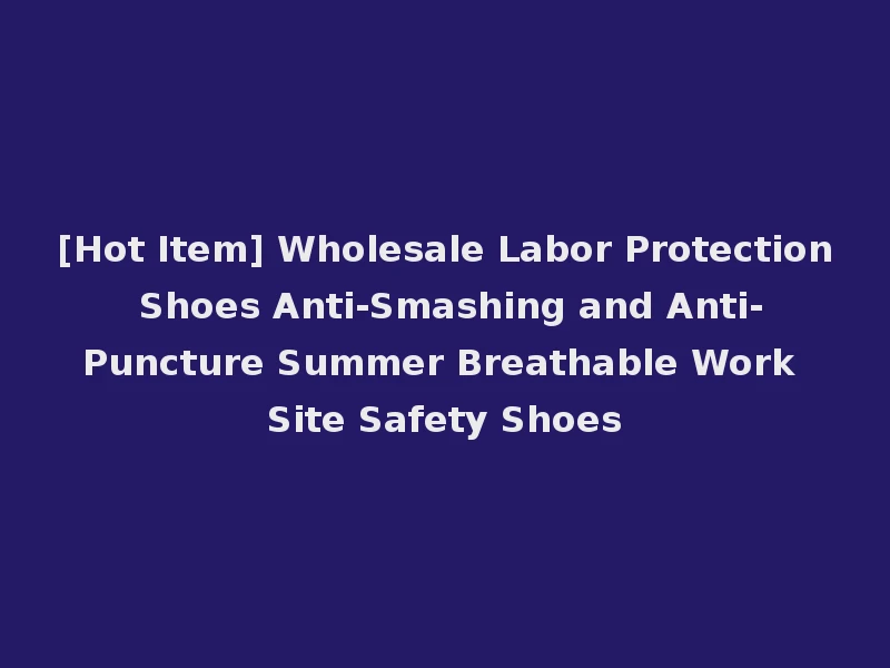 [Hot Item] Wholesale Labor Protection Shoes Anti-Smashing and Anti-Puncture Summer Breathable Work Site Safety Shoes