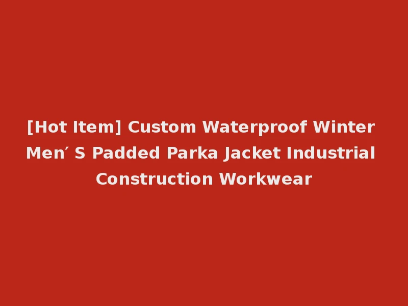 [Hot Item] Custom Waterproof Winter Men′ S Padded Parka Jacket Industrial Construction Workwear