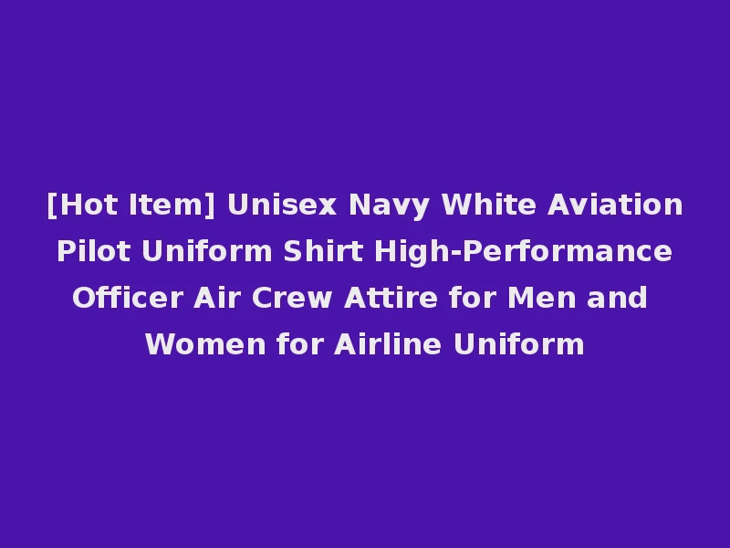 [Hot Item] Unisex Navy White Aviation Pilot Uniform Shirt High-Performance Officer Air Crew Attire for Men and Women for Airline Uniform