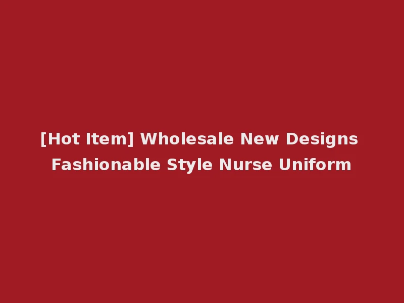 [Hot Item] Wholesale New Designs Fashionable Style Nurse Uniform