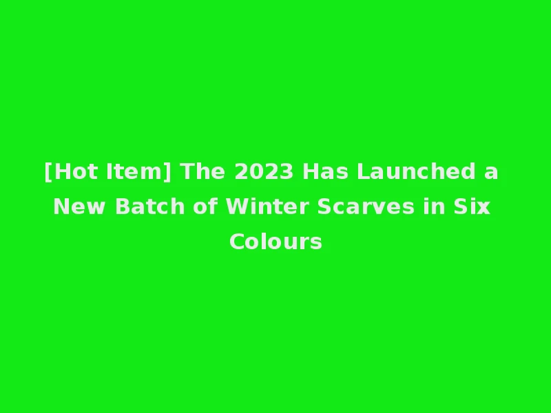 [Hot Item] The 2023 Has Launched a New Batch of Winter Scarves in Six Colours
