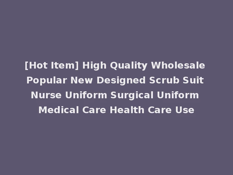 [Hot Item] High Quality Wholesale Popular New Designed Scrub Suit Nurse Uniform Surgical Uniform Medical Care Health Care Use