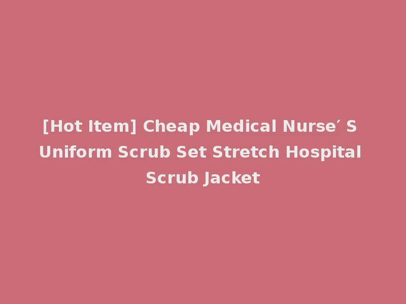 [Hot Item] Cheap Medical Nurse′ S Uniform Scrub Set Stretch Hospital Scrub Jacket