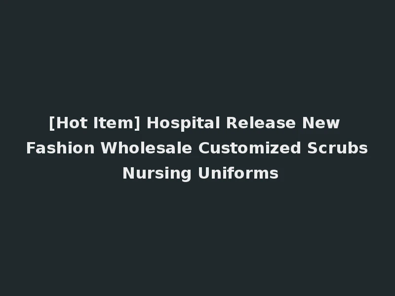 [Hot Item] Hospital Release New Fashion Wholesale Customized Scrubs Nursing Uniforms