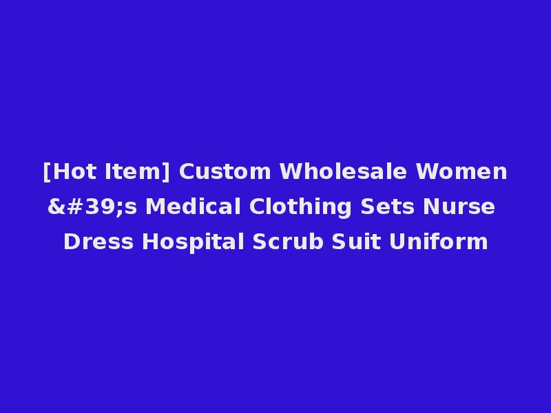 [Hot Item] Custom Wholesale Women's Medical Clothing Sets Nurse Dress Hospital Scrub Suit Uniform