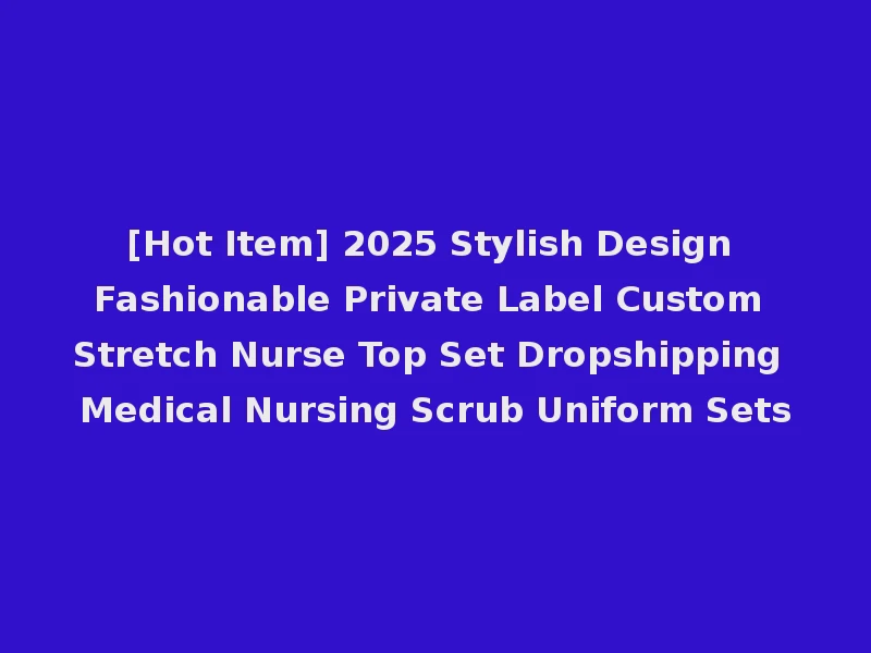 [Hot Item] 2025 Stylish Design Fashionable Private Label Custom Stretch Nurse Top Set Dropshipping Medical Nursing Scrub Uniform Sets