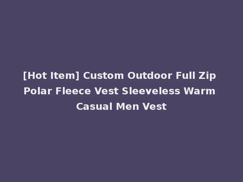 [Hot Item] Custom Outdoor Full Zip Polar Fleece Vest Sleeveless Warm Casual Men Vest
