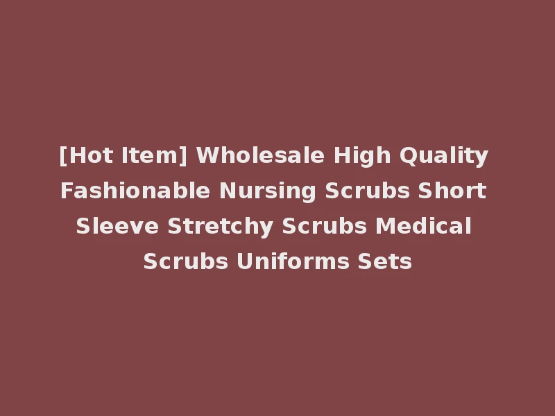 [Hot Item] Wholesale High Quality Fashionable Nursing Scrubs Short Sleeve Stretchy Scrubs Medical Scrubs Uniforms Sets