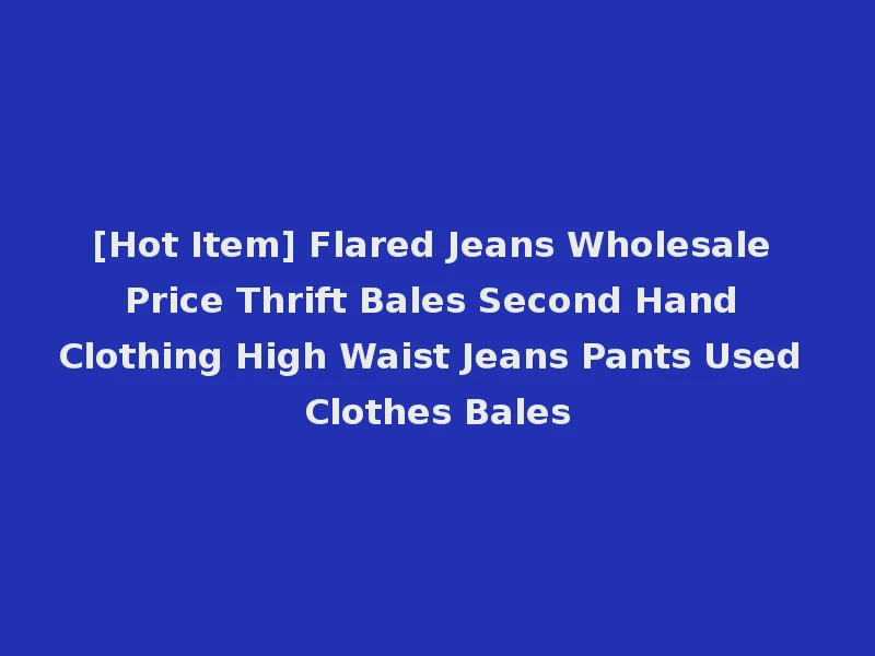 [Hot Item] Flared Jeans Wholesale Price Thrift Bales Second Hand Clothing High Waist Jeans Pants Used Clothes Bales