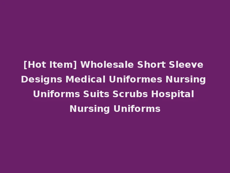 [Hot Item] Wholesale Short Sleeve Designs Medical Uniformes Nursing Uniforms Suits Scrubs Hospital Nursing Uniforms