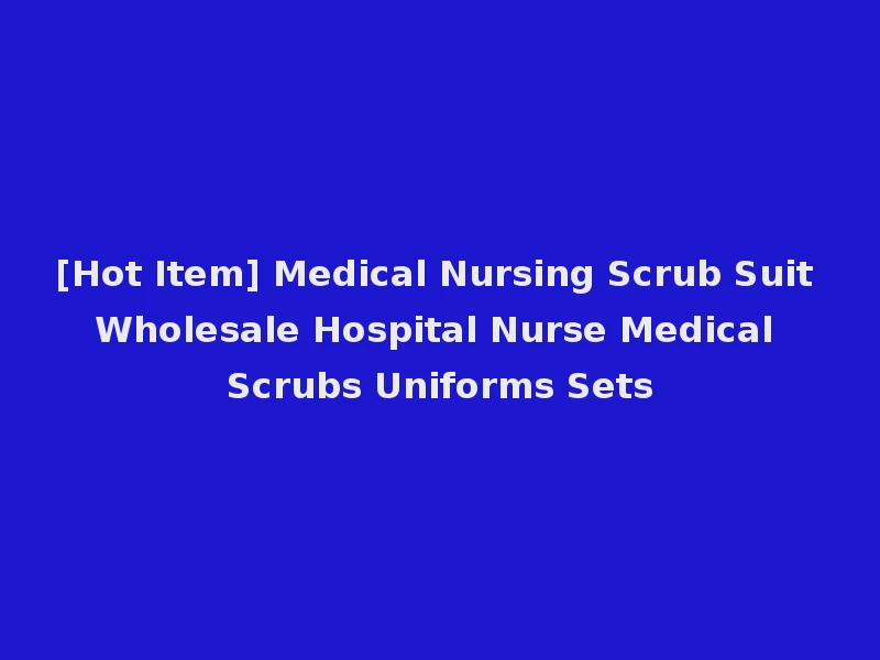[Hot Item] Medical Nursing Scrub Suit Wholesale Hospital Nurse Medical Scrubs Uniforms Sets