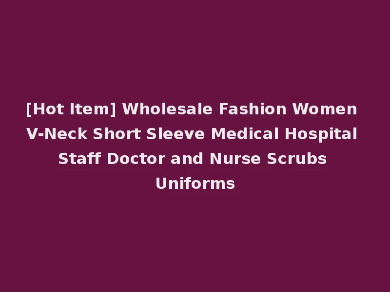 [Hot Item] Wholesale Fashion Women V-Neck Short Sleeve Medical Hospital Staff Doctor and Nurse Scrubs Uniforms