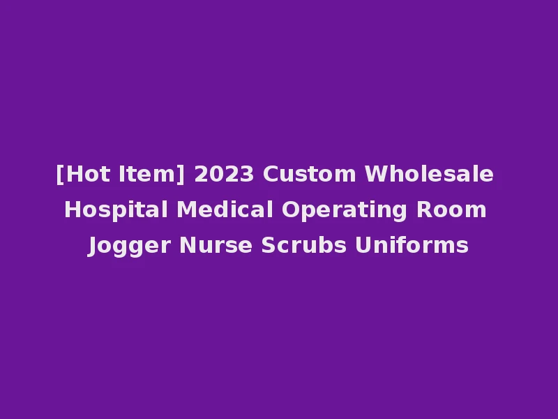 [Hot Item] 2023 Custom Wholesale Hospital Medical Operating Room Jogger Nurse Scrubs Uniforms