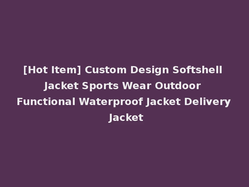 [Hot Item] Custom Design Softshell Jacket Sports Wear Outdoor Functional Waterproof Jacket Delivery Jacket