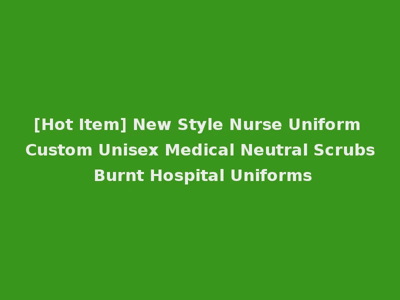 [Hot Item] New Style Nurse Uniform Custom Unisex Medical Neutral Scrubs Burnt Hospital Uniforms