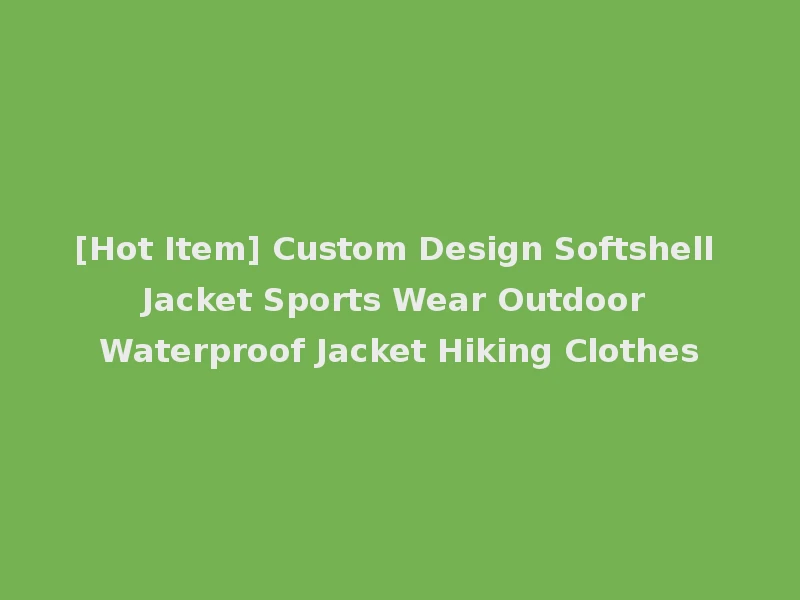 [Hot Item] Custom Design Softshell Jacket Sports Wear Outdoor Waterproof Jacket Hiking Clothes