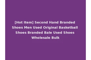 [Hot Item] Second Hand Branded Shoes Men Used Original Basketball Shoes Branded Bale Used Shoes Wholesale Bulk