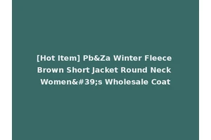 [Hot Item] Pb&Za Winter Fleece Brown Short Jacket Round Neck Women's Wholesale Coat