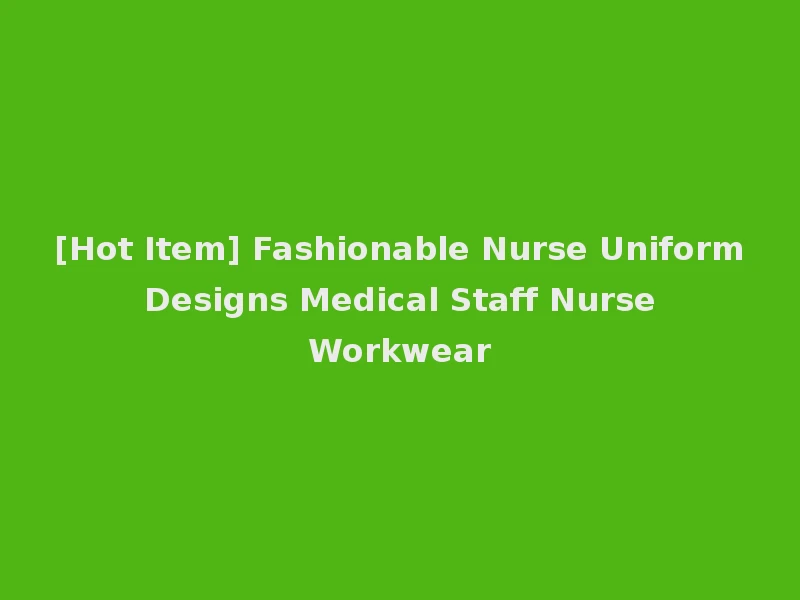 [Hot Item] Fashionable Nurse Uniform Designs Medical Staff Nurse Workwear