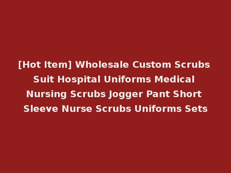[Hot Item] Wholesale Custom Scrubs Suit Hospital Uniforms Medical Nursing Scrubs Jogger Pant Short Sleeve Nurse Scrubs Uniforms Sets