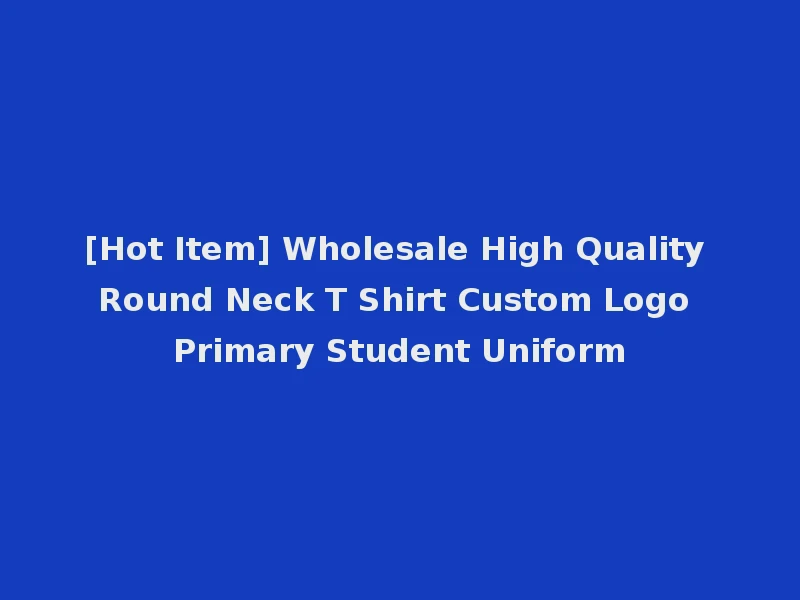 [Hot Item] Wholesale High Quality Round Neck T Shirt Custom Logo Primary Student Uniform