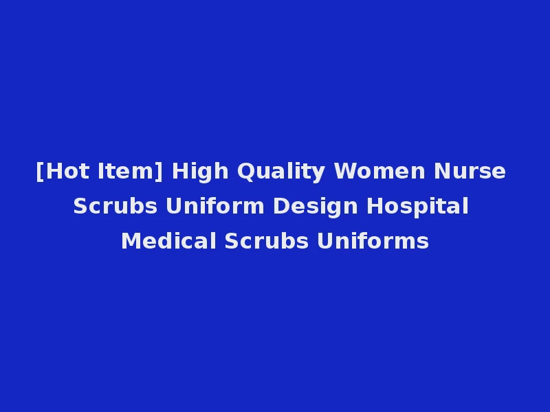 [Hot Item] High Quality Women Nurse Scrubs Uniform Design Hospital Medical Scrubs Uniforms