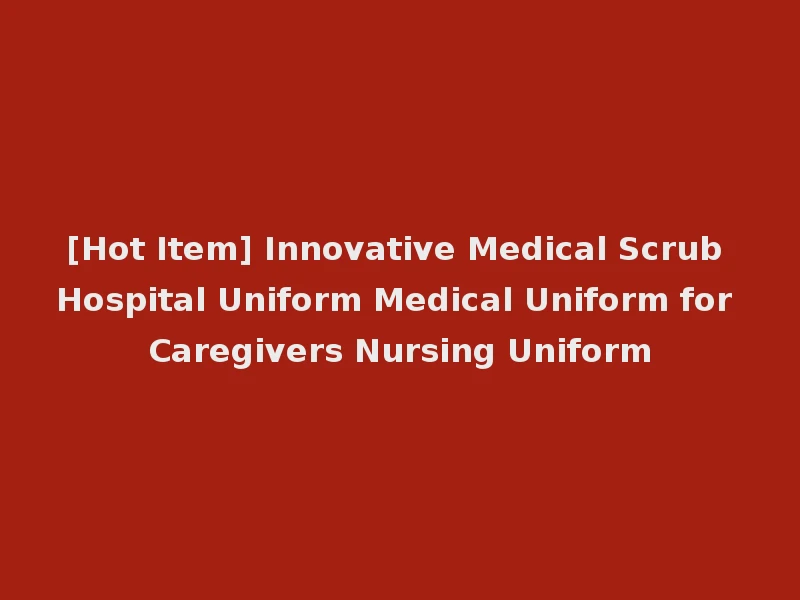 [Hot Item] Innovative Medical Scrub Hospital Uniform Medical Uniform for Caregivers Nursing Uniform