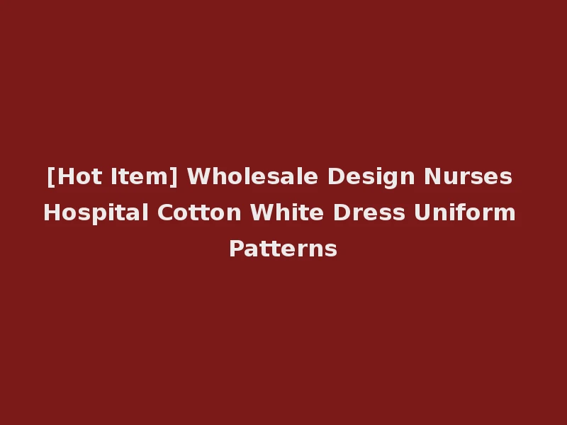 [Hot Item] Wholesale Design Nurses Hospital Cotton White Dress Uniform Patterns