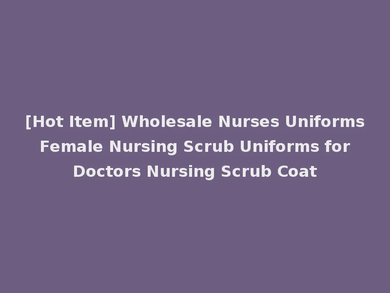 [Hot Item] Wholesale Nurses Uniforms Female Nursing Scrub Uniforms for Doctors Nursing Scrub Coat